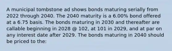 A municipal tombstone ad shows bonds maturing serially from 2022 through 2040. The 2040 maturity is a 6.00% bond offered at a 6.75 basis. The bonds maturing in 2030 and thereafter are callable beginning in 2028 @ 102, at 101 in 2029, and at par on any interest date after 2029. The bonds maturing in 2040 should be priced to the: