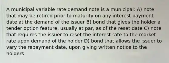 A municipal variable rate demand note is a municipal: A) note that may be retired prior to maturity on any interest payment date at the demand of the issuer B) bond that gives the holder a tender option feature, usually at par, as of the reset date C) note that requires the issuer to reset the interest rate to the market rate upon demand of the holder D) bond that allows the issuer to vary the repayment date, upon giving written notice to the holders