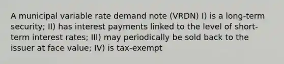 A municipal variable rate demand note (VRDN) I) is a long-term security; II) has interest payments linked to the level of short-term interest rates; III) may periodically be sold back to the issuer at face value; IV) is tax-exempt