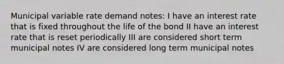 Municipal variable rate demand notes: I have an interest rate that is fixed throughout the life of the bond II have an interest rate that is reset periodically III are considered short term municipal notes IV are considered long term municipal notes