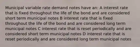 Municipal variable rate demand notes have an: A interest rate that is fixed throughout the life of the bond and are considered short term municipal notes B interest rate that is fixed throughout the life of the bond and are considered long term municipal notes C interest rate that is reset periodically and are considered short term municipal notes D interest rate that is reset periodically and are considered long term municipal notes