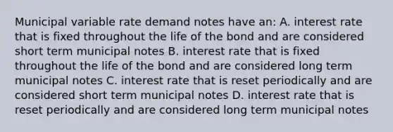 Municipal variable rate demand notes have an: A. interest rate that is fixed throughout the life of the bond and are considered short term municipal notes B. interest rate that is fixed throughout the life of the bond and are considered long term municipal notes C. interest rate that is reset periodically and are considered short term municipal notes D. interest rate that is reset periodically and are considered long term municipal notes