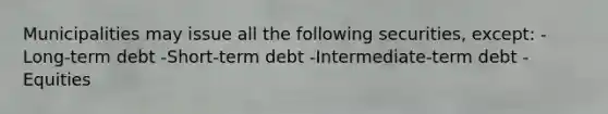 Municipalities may issue all the following securities, except: -Long-term debt -Short-term debt -Intermediate-term debt -Equities