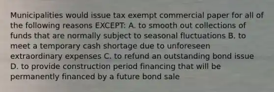 Municipalities would issue tax exempt commercial paper for all of the following reasons EXCEPT: A. to smooth out collections of funds that are normally subject to seasonal fluctuations B. to meet a temporary cash shortage due to unforeseen extraordinary expenses C. to refund an outstanding bond issue D. to provide construction period financing that will be permanently financed by a future bond sale