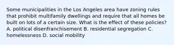 Some municipalities in the Los Angeles area have zoning rules that prohibit multifamily dwellings and require that all homes be built on lots of a certain size. What is the effect of these policies? A. political disenfranchisement B. residential segregation C. homelessness D. social mobility