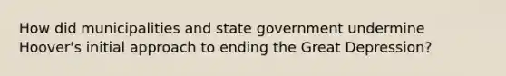 How did municipalities and state government undermine Hoover's initial approach to ending the Great Depression?