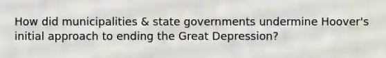 How did municipalities & state governments undermine Hoover's initial approach to ending the Great Depression?