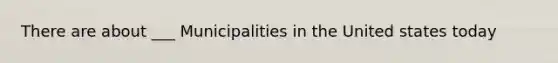 There are about ___ Municipalities in the United states today