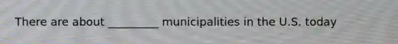 There are about _________ municipalities in the U.S. today