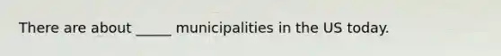 There are about _____ municipalities in the US today.