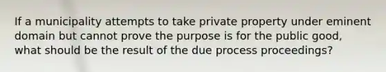 If a municipality attempts to take private property under eminent domain but cannot prove the purpose is for the public good, what should be the result of the due process proceedings?