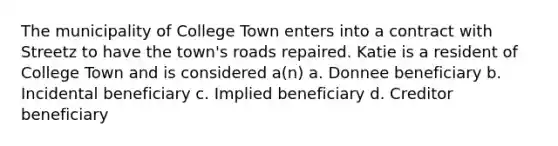 The municipality of College Town enters into a contract with Streetz to have the town's roads repaired. Katie is a resident of College Town and is considered a(n) a. Donnee beneficiary b. Incidental beneficiary c. Implied beneficiary d. Creditor beneficiary