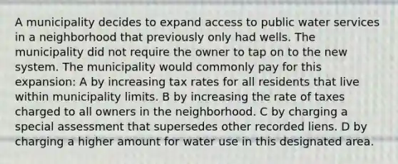 A municipality decides to expand access to public water services in a neighborhood that previously only had wells. The municipality did not require the owner to tap on to the new system. The municipality would commonly pay for this expansion: A by increasing tax rates for all residents that live within municipality limits. B by increasing the rate of taxes charged to all owners in the neighborhood. C by charging a special assessment that supersedes other recorded liens. D by charging a higher amount for water use in this designated area.