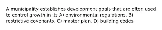 A municipality establishes development goals that are often used to control growth in its A) environmental regulations. B) restrictive covenants. C) master plan. D) building codes.