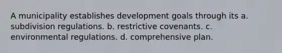 A municipality establishes development goals through its a. subdivision regulations. b. restrictive covenants. c. environmental regulations. d. comprehensive plan.