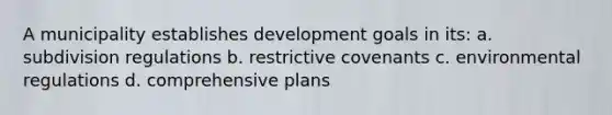 A municipality establishes development goals in its: a. subdivision regulations b. restrictive covenants c. environmental regulations d. comprehensive plans