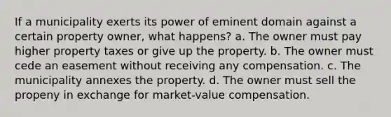 If a municipality exerts its power of eminent domain against a certain property owner, what happens? a. The owner must pay higher property taxes or give up the property. b. The owner must cede an easement without receiving any compensation. c. The municipality annexes the property. d. The owner must sell the propeny in exchange for market-value compensation.