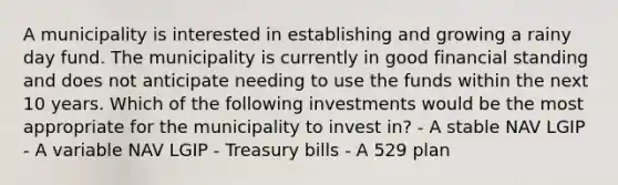 A municipality is interested in establishing and growing a rainy day fund. The municipality is currently in good financial standing and does not anticipate needing to use the funds within the next 10 years. Which of the following investments would be the most appropriate for the municipality to invest in? - A stable NAV LGIP - A variable NAV LGIP - Treasury bills - A 529 plan