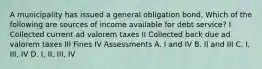 A municipality has issued a general obligation bond. Which of the following are sources of income available for debt service? I Collected current ad valorem taxes II Collected back due ad valorem taxes III Fines IV Assessments A. I and IV B. II and III C. I, III, IV D. I, II, III, IV