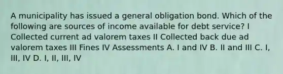 A municipality has issued a general obligation bond. Which of the following are sources of income available for debt service? I Collected current ad valorem taxes II Collected back due ad valorem taxes III Fines IV Assessments A. I and IV B. II and III C. I, III, IV D. I, II, III, IV