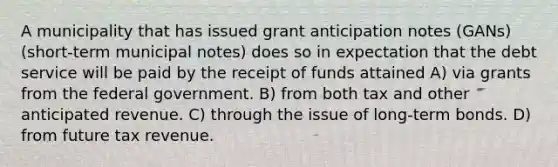 A municipality that has issued grant anticipation notes (GANs) (short-term municipal notes) does so in expectation that the debt service will be paid by the receipt of funds attained A) via grants from the federal government. B) from both tax and other anticipated revenue. C) through the issue of long-term bonds. D) from future tax revenue.