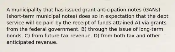 A municipality that has issued grant anticipation notes (GANs) (short-term municipal notes) does so in expectation that the debt service will be paid by the receipt of funds attained A) via grants from the federal government. B) through the issue of long-term bonds. C) from future tax revenue. D) from both tax and other anticipated revenue.