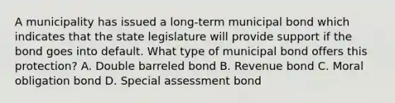 A municipality has issued a long-term municipal bond which indicates that the state legislature will provide support if the bond goes into default. What type of municipal bond offers this protection? A. Double barreled bond B. Revenue bond C. Moral obligation bond D. Special assessment bond