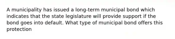 A municipality has issued a long-term municipal bond which indicates that the state legislature will provide support if the bond goes into default. What type of municipal bond offers this protection