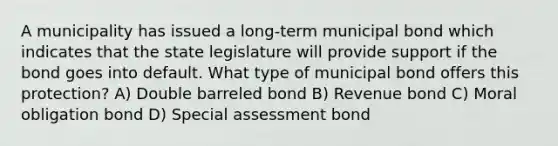 A municipality has issued a long-term municipal bond which indicates that the state legislature will provide support if the bond goes into default. What type of municipal bond offers this protection? A) Double barreled bond B) Revenue bond C) Moral obligation bond D) Special assessment bond