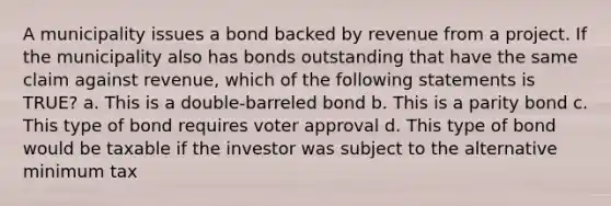 A municipality issues a bond backed by revenue from a project. If the municipality also has bonds outstanding that have the same claim against revenue, which of the following statements is TRUE? a. This is a double-barreled bond b. This is a parity bond c. This type of bond requires voter approval d. This type of bond would be taxable if the investor was subject to the alternative minimum tax