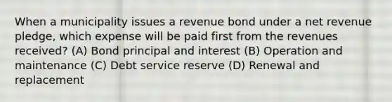 When a municipality issues a revenue bond under a net revenue pledge, which expense will be paid first from the revenues received? (A) Bond principal and interest (B) Operation and maintenance (C) Debt service reserve (D) Renewal and replacement