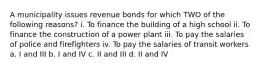 A municipality issues revenue bonds for which TWO of the following reasons? i. To finance the building of a high school ii. To finance the construction of a power plant iii. To pay the salaries of police and firefighters iv. To pay the salaries of transit workers a. I and III b. I and IV c. II and III d. II and IV