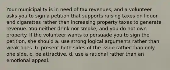 Your municipality is in need of tax revenues, and a volunteer asks you to sign a petition that supports raising taxes on liquor and cigarettes rather than increasing property taxes to generate revenue. You neither drink nor smoke, and you do not own property. If the volunteer wants to persuade you to sign the petition, she should a. use strong logical arguments rather than weak ones. b. present both sides of the issue rather than only one side. c. be attractive. d. use a rational rather than an emotional appeal.