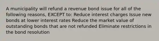 A municipality will refund a revenue bond issue for all of the following reasons, EXCEPT to: Reduce interest charges Issue new bonds at lower interest rates Reduce the market value of outstanding bonds that are not refunded Eliminate restrictions in the bond resolution