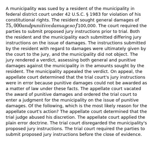 A municipality was sued by a resident of the municipality in federal district court under 42 U.S.C. § 1983 for violation of his constitutional rights. The resident sought general damages of 75,000 and punitive damages of100,000. The court required the parties to submit proposed jury instructions prior to trial. Both the resident and the municipality each submitted differing jury instructions on the issue of damages. The instructions submitted by the resident with regard to damages were ultimately given by the court to the jury, and the municipality did not object. The jury rendered a verdict, assessing both general and punitive damages against the municipality in the amounts sought by the resident. The municipality appealed the verdict. On appeal, the appellate court determined that the trial court's jury instructions were in error because punitive damages could not be awarded as a matter of law under these facts. The appellate court vacated the award of punitive damages and ordered the trial court to enter a judgment for the municipality on the issue of punitive damages. Of the following, which is the most likely reason for the appellate court's action? The appellate court determined that the trial judge abused his discretion. The appellate court applied the plain error doctrine. The trial court disregarded the municipality's proposed jury instructions. The trial court required the parties to submit proposed jury instructions before the close of evidence.