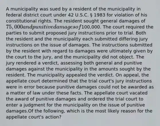 A municipality was sued by a resident of the municipality in federal district court under 42 U.S.C. § 1983 for violation of his constitutional rights. The resident sought general damages of 75,000 and punitive damages of100,000. The court required the parties to submit proposed jury instructions prior to trial. Both the resident and the municipality each submitted differing jury instructions on the issue of damages. The instructions submitted by the resident with regard to damages were ultimately given by the court to the jury, and the municipality did not object. The jury rendered a verdict, assessing both general and punitive damages against the municipality in the amounts sought by the resident. The municipality appealed the verdict. On appeal, the appellate court determined that the trial court's jury instructions were in error because punitive damages could not be awarded as a matter of law under these facts. The appellate court vacated the award of punitive damages and ordered the trial court to enter a judgment for the municipality on the issue of punitive damages.Of the following, which is the most likely reason for the appellate court's action?