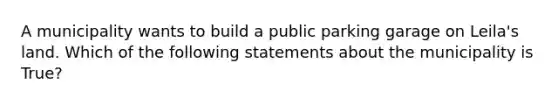 A municipality wants to build a public parking garage on Leila's land. Which of the following statements about the municipality is True?