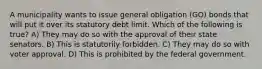 A municipality wants to issue general obligation (GO) bonds that will put it over its statutory debt limit. Which of the following is true? A) They may do so with the approval of their state senators. B) This is statutorily forbidden. C) They may do so with voter approval. D) This is prohibited by the federal government.