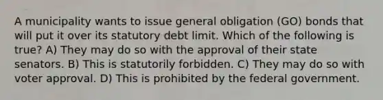 A municipality wants to issue general obligation (GO) bonds that will put it over its statutory debt limit. Which of the following is true? A) They may do so with the approval of their state senators. B) This is statutorily forbidden. C) They may do so with voter approval. D) This is prohibited by the federal government.