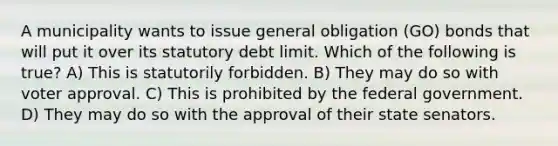 A municipality wants to issue general obligation (GO) bonds that will put it over its statutory debt limit. Which of the following is true? A) This is statutorily forbidden. B) They may do so with voter approval. C) This is prohibited by the federal government. D) They may do so with the approval of their state senators.