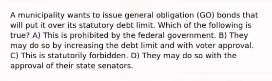 A municipality wants to issue general obligation (GO) bonds that will put it over its statutory debt limit. Which of the following is true? A) This is prohibited by the federal government. B) They may do so by increasing the debt limit and with voter approval. C) This is statutorily forbidden. D) They may do so with the approval of their state senators.