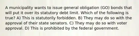 A municipality wants to issue general obligation (GO) bonds that will put it over its statutory debt limit. Which of the following is true? A) This is statutorily forbidden. B) They may do so with the approval of their state senators. C) They may do so with voter approval. D) This is prohibited by the federal government.