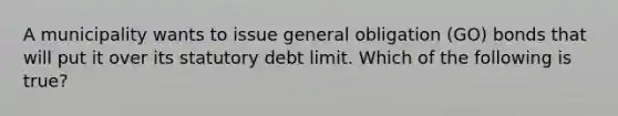 A municipality wants to issue general obligation (GO) bonds that will put it over its statutory debt limit. Which of the following is true?