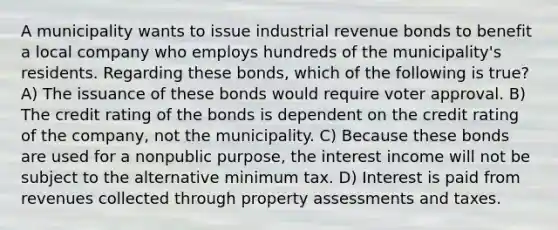 A municipality wants to issue industrial revenue bonds to benefit a local company who employs hundreds of the municipality's residents. Regarding these bonds, which of the following is true? A) The issuance of these bonds would require voter approval. B) The credit rating of the bonds is dependent on the credit rating of the company, not the municipality. C) Because these bonds are used for a nonpublic purpose, the interest income will not be subject to the alternative minimum tax. D) Interest is paid from revenues collected through property assessments and taxes.