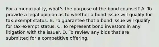 For a municipality, what's the purpose of the bond counsel? A. To provide a legal opinion as to whether a bond issue will qualify for tax-exempt status. B. To guarantee that a bond issue will qualify for tax-exempt status. C. To represent bond investors in any litigation with the issuer. D. To review any bids that are submitted for a competitive offering.