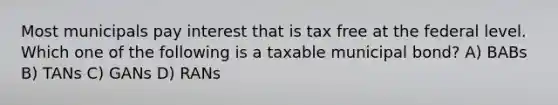 Most municipals pay interest that is tax free at the federal level. Which one of the following is a taxable municipal bond? A) BABs B) TANs C) GANs D) RANs