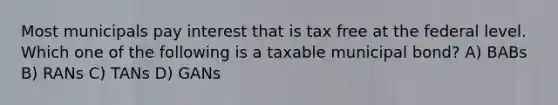 Most municipals pay interest that is tax free at the federal level. Which one of the following is a taxable municipal bond? A) BABs B) RANs C) TANs D) GANs