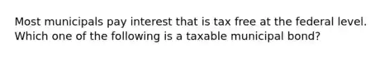 Most municipals pay interest that is tax free at the federal level. Which one of the following is a taxable municipal bond?