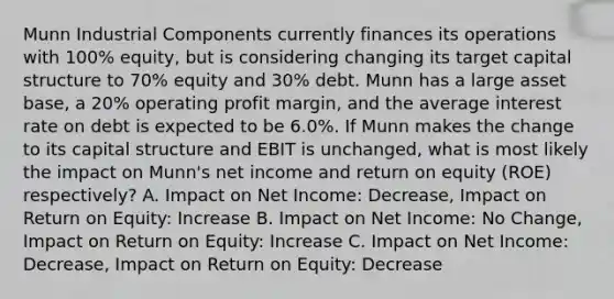 Munn Industrial Components currently finances its operations with 100% equity, but is considering changing its target capital structure to 70% equity and 30% debt. Munn has a large asset base, a 20% operating profit margin, and the average interest rate on debt is expected to be 6.0%. If Munn makes the change to its capital structure and EBIT is unchanged, what is most likely the impact on Munn's net income and return on equity (ROE) respectively? A. Impact on Net Income: Decrease, Impact on Return on Equity: Increase B. Impact on Net Income: No Change, Impact on Return on Equity: Increase C. Impact on Net Income: Decrease, Impact on Return on Equity: Decrease