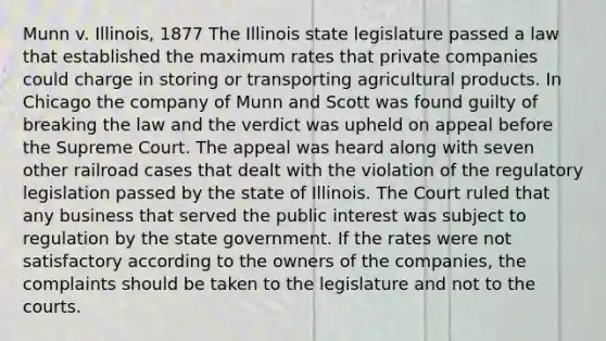 Munn v. Illinois, 1877 The Illinois state legislature passed a law that established the maximum rates that private companies could charge in storing or transporting agricultural products. In Chicago the company of Munn and Scott was found guilty of breaking the law and the verdict was upheld on appeal before the Supreme Court. The appeal was heard along with seven other railroad cases that dealt with the violation of the regulatory legislation passed by the state of Illinois. The Court ruled that any business that served the public interest was subject to regulation by the state government. If the rates were not satisfactory according to the owners of the companies, the complaints should be taken to the legislature and not to the courts.